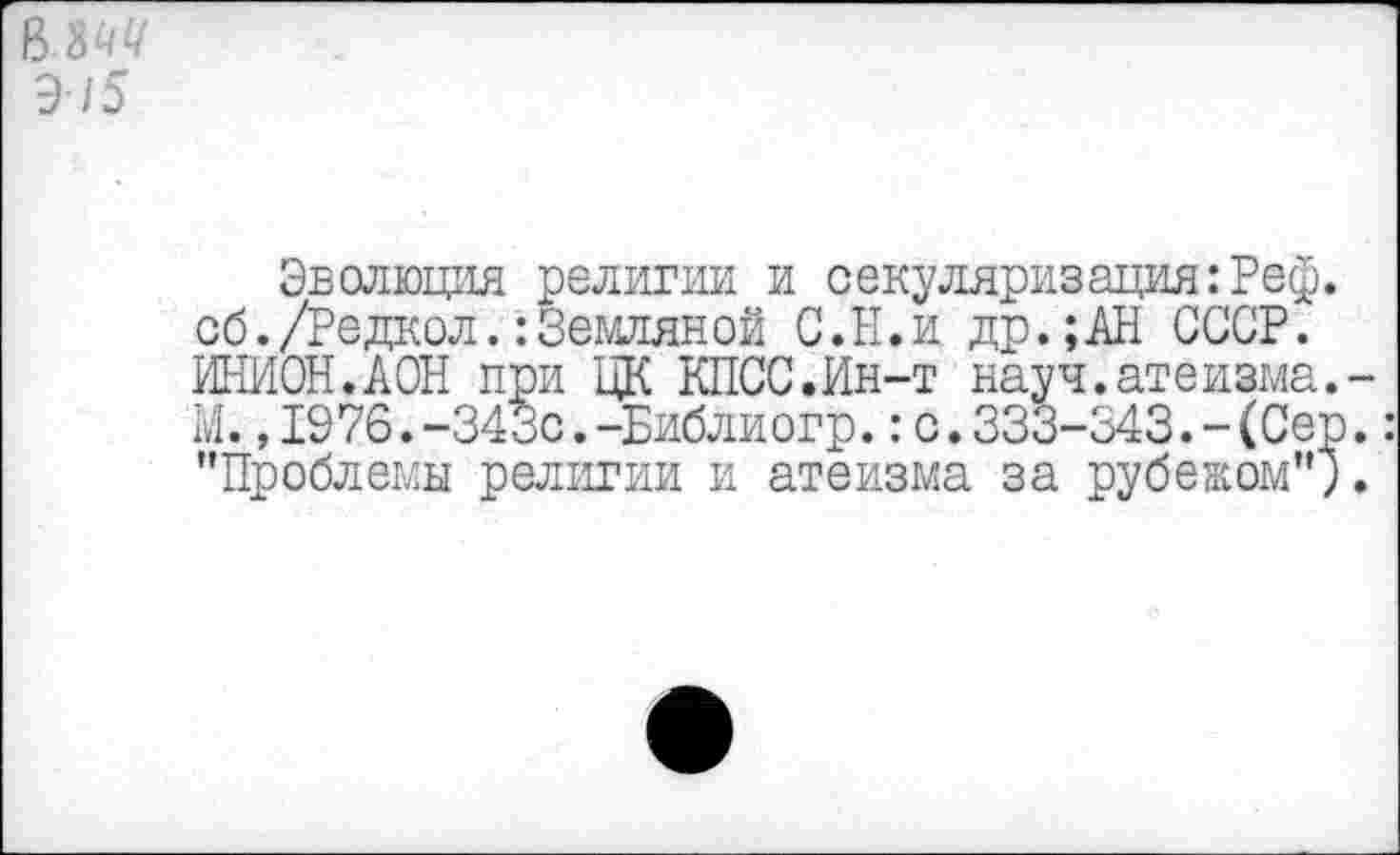 ﻿в.ш
Э/5
Эволюция религии и секуляризация: Реф. сб./Редкол.:Земляной С.Ы.идр.;АН СССР. ИНИОН.АОН при ЦК КПСС.Ин-т науч.атеизма.-М. ,1976.-343с.-Библиогр.:с.333-343.-(Сер.: "Проблемы религии и атеизма за рубежом";.